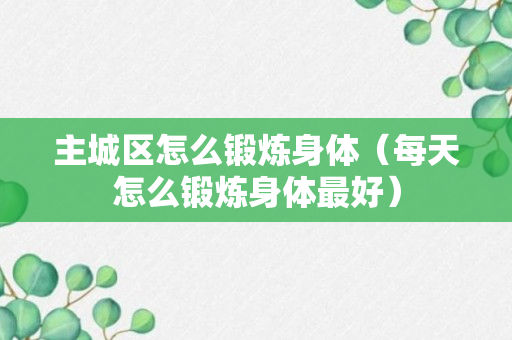 主城区怎么锻炼身体（每天怎么锻炼身体最好）