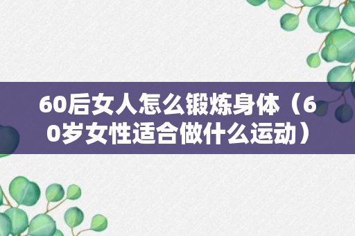 60后女人怎么锻炼身体（60岁女性适合做什么运动）