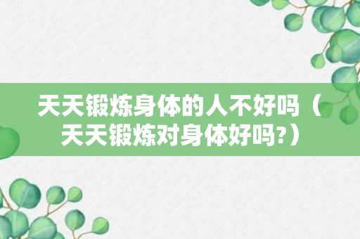 天天锻炼身体的人不好吗（天天锻炼对身体好吗?）