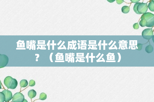 鱼嘴是什么成语是什么意思？（鱼嘴是什么鱼）