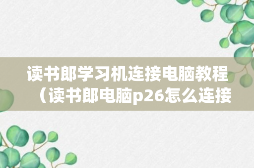 读书郎学习机连接电脑教程（读书郎电脑p26怎么连接手机）