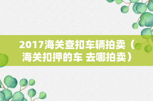 2017海关查扣车辆拍卖（海关扣押的车 去哪拍卖）