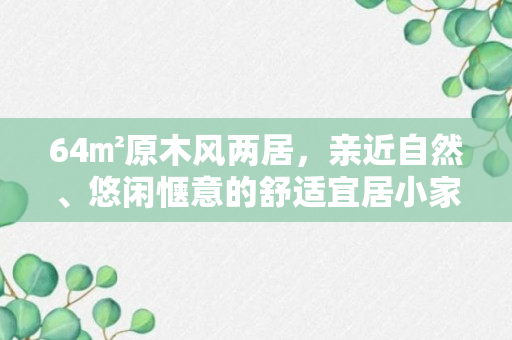 64㎡原木风两居，亲近自然、悠闲惬意的舒适宜居小家！