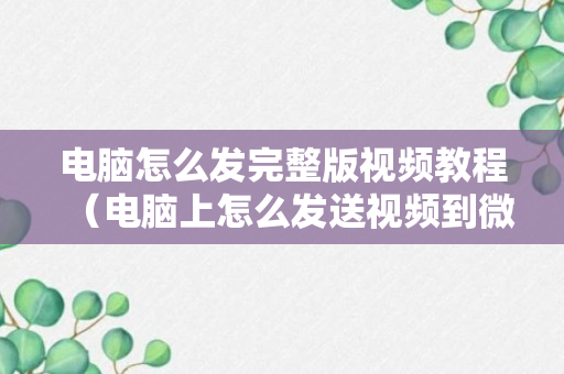 电脑怎么发完整版视频教程（电脑上怎么发送视频到微信）