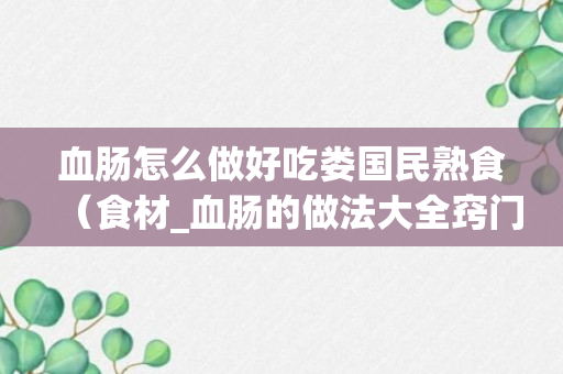 血肠怎么做好吃娄国民熟食（食材_血肠的做法大全窍门）