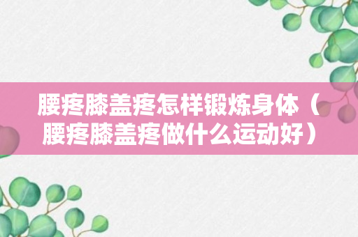 腰疼膝盖疼怎样锻炼身体（腰疼膝盖疼做什么运动好）