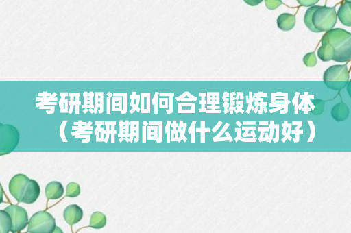 考研期间如何合理锻炼身体（考研期间做什么运动好）