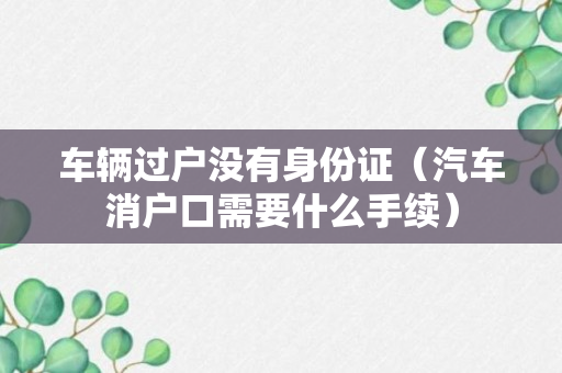 车辆过户没有身份证（汽车消户口需要什么手续）