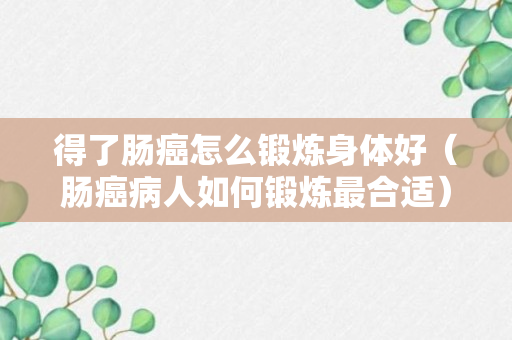 得了肠癌怎么锻炼身体好（肠癌病人如何锻炼最合适）