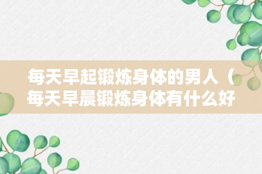 每天早起锻炼身体的男人（每天早晨锻炼身体有什么好处?）