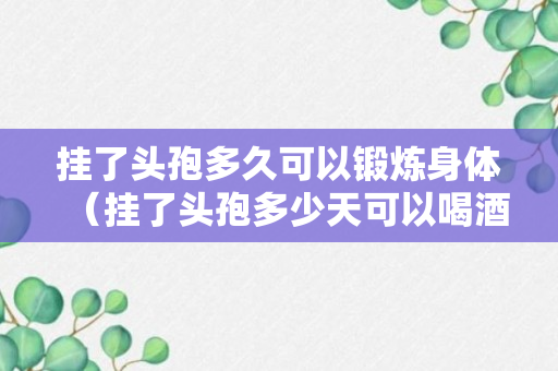 挂了头孢多久可以锻炼身体（挂了头孢多少天可以喝酒）