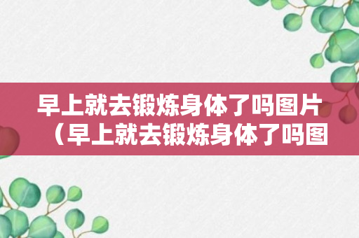 早上就去锻炼身体了吗图片（早上就去锻炼身体了吗图片说说）