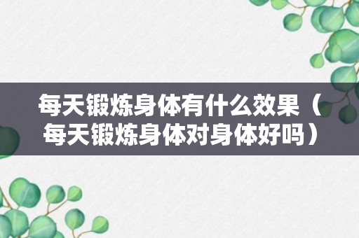 每天锻炼身体有什么效果（每天锻炼身体对身体好吗）