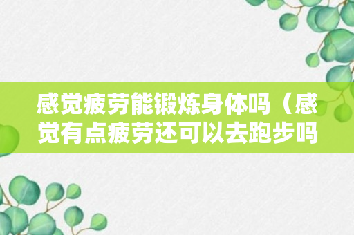 感觉疲劳能锻炼身体吗（感觉有点疲劳还可以去跑步吗?）