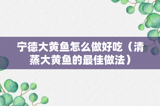 宁德大黄鱼怎么做好吃（清蒸大黄鱼的最佳做法）