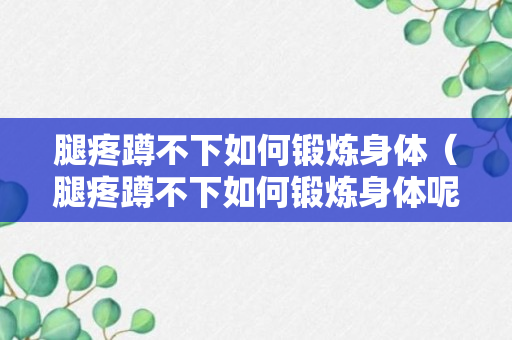 腿疼蹲不下如何锻炼身体（腿疼蹲不下如何锻炼身体呢）