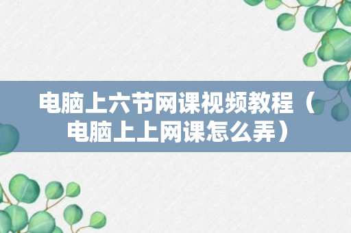 电脑上六节网课视频教程（电脑上上网课怎么弄）