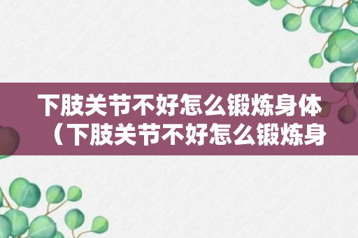 下肢关节不好怎么锻炼身体（下肢关节不好怎么锻炼身体图片）