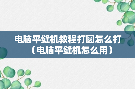 电脑平缝机教程打圆怎么打（电脑平缝机怎么用）