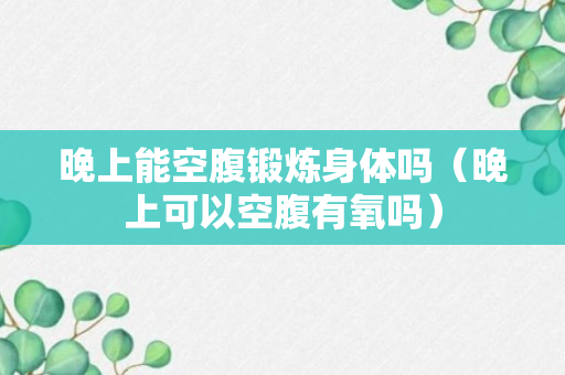 晚上能空腹锻炼身体吗（晚上可以空腹有氧吗）