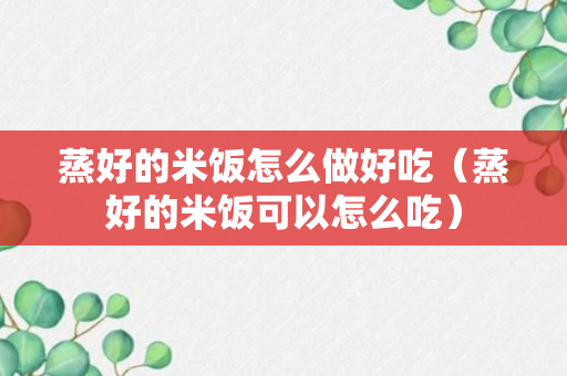 蒸好的米饭怎么做好吃（蒸好的米饭可以怎么吃）