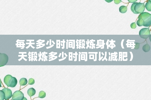 每天多少时间锻炼身体（每天锻炼多少时间可以减肥）