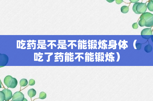 吃药是不是不能锻炼身体（吃了药能不能锻炼）