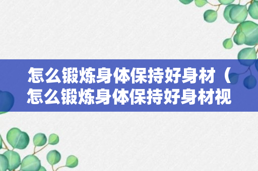 怎么锻炼身体保持好身材（怎么锻炼身体保持好身材视频）