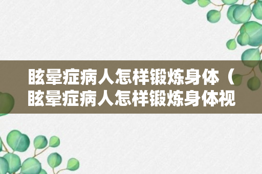 眩晕症病人怎样锻炼身体（眩晕症病人怎样锻炼身体视频）