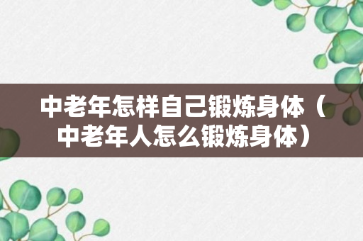 中老年怎样自己锻炼身体（中老年人怎么锻炼身体）