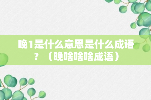 晚1是什么意思是什么成语？（晚啥啥啥成语）