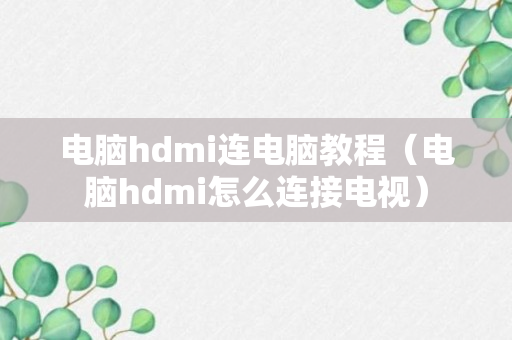 电脑hdmi连电脑教程（电脑hdmi怎么连接电视）