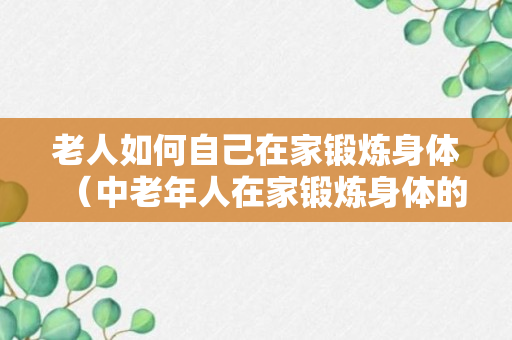 老人如何自己在家锻炼身体（中老年人在家锻炼身体的方法）