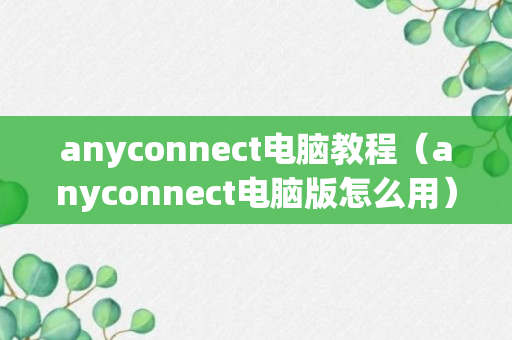 anyconnect电脑教程（anyconnect电脑版怎么用）