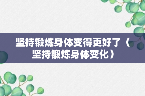 坚持锻炼身体变得更好了（坚持锻炼身体变化）