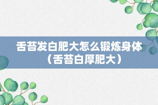 舌苔发白肥大怎么锻炼身体（舌苔白厚肥大）