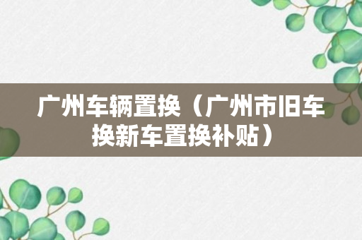 广州车辆置换（广州市旧车换新车置换补贴）