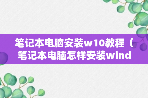 笔记本电脑安装w10教程（笔记本电脑怎样安装wind 10系统）