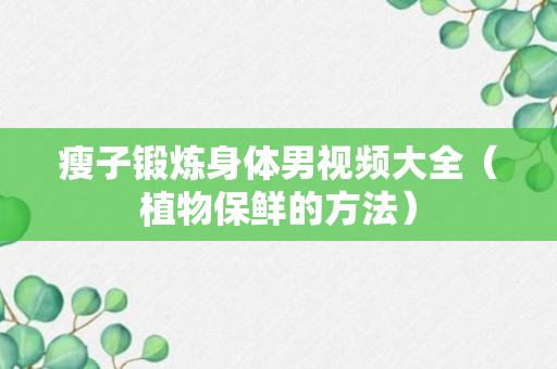 瘦子锻炼身体男视频大全（植物保鲜的方法）