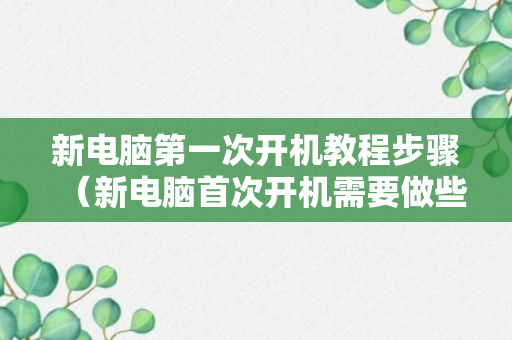 新电脑第一次开机教程步骤（新电脑首次开机需要做些什么）