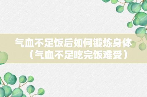 气血不足饭后如何锻炼身体（气血不足吃完饭难受）