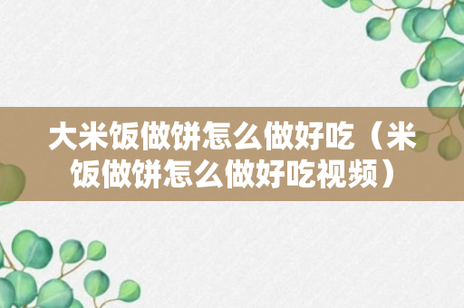 大米饭做饼怎么做好吃（米饭做饼怎么做好吃视频）