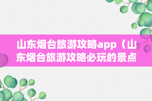 山东烟台旅游攻略app（山东烟台旅游攻略必玩的景点有哪些）