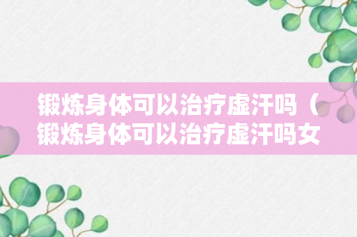 锻炼身体可以治疗虚汗吗（锻炼身体可以治疗虚汗吗女）