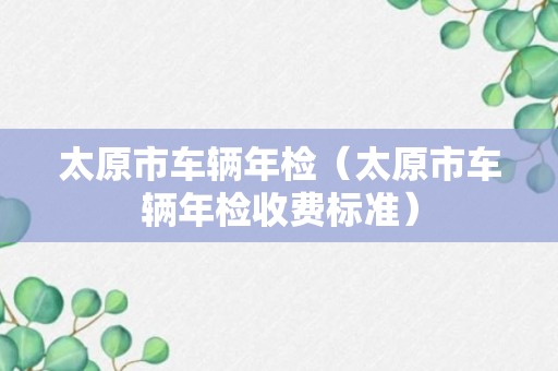 太原市车辆年检（太原市车辆年检收费标准）