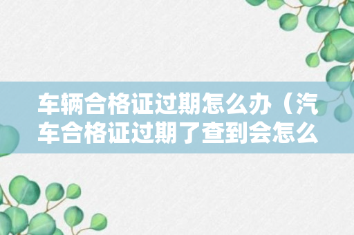 车辆合格证过期怎么办（汽车合格证过期了查到会怎么样）