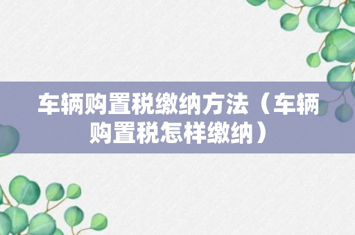 车辆购置税缴纳方法（车辆购置税怎样缴纳）