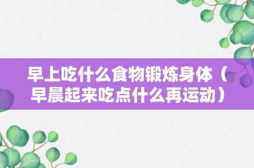 早上吃什么食物锻炼身体（早晨起来吃点什么再运动）