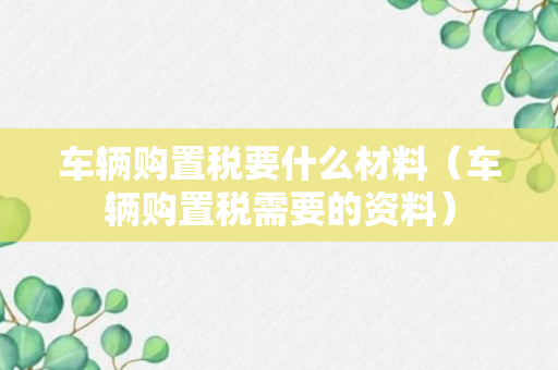 车辆购置税要什么材料（车辆购置税需要的资料）