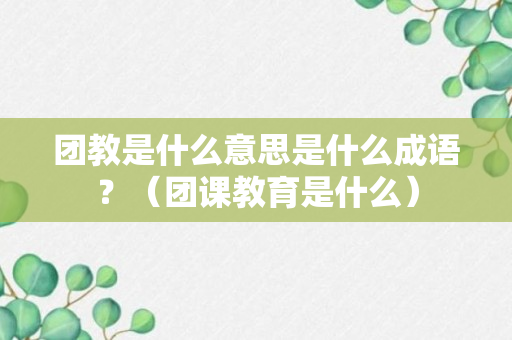 团教是什么意思是什么成语？（团课教育是什么）